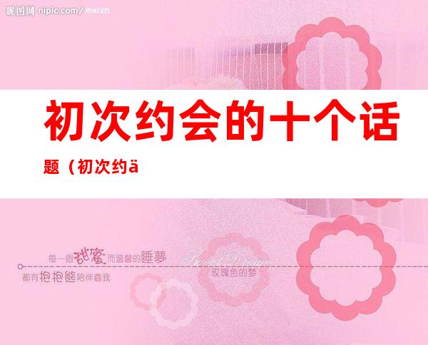 初次约会的十个话题(初次约会的十个话题有哪些)