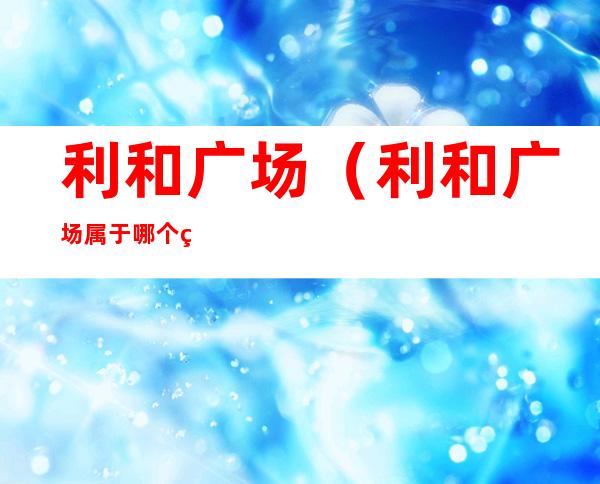 利和广场(利和广场属于哪个社区)