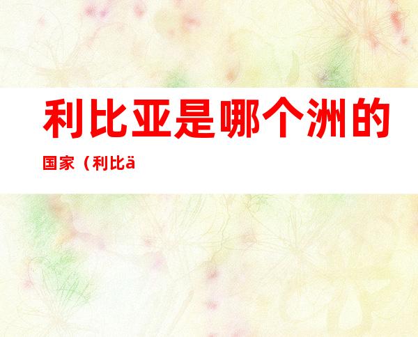 利比亚是哪个洲的国家（利比亚是哪个洲的国家首都）