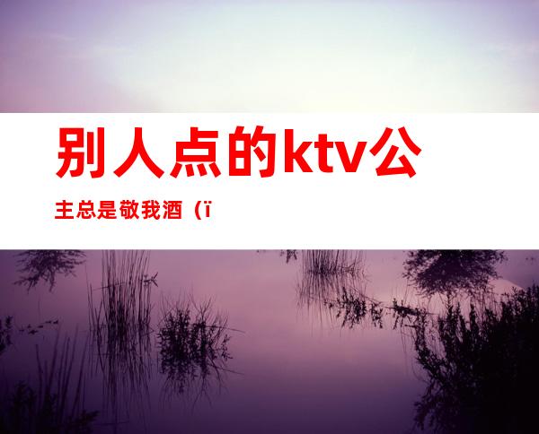 别人点的ktv公主总是敬我酒（）