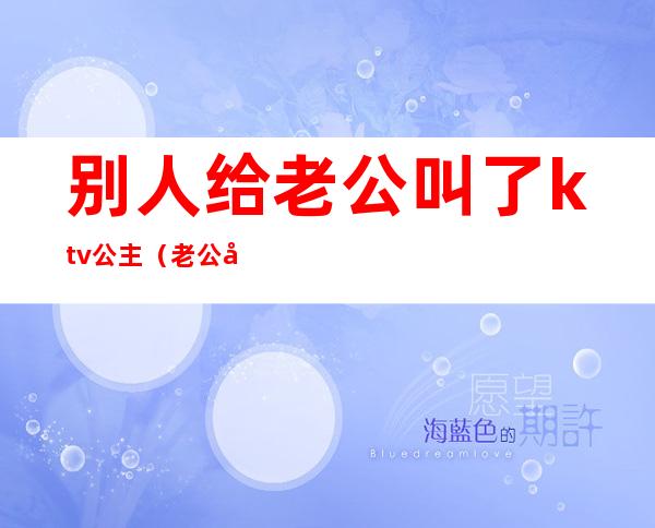 别人给老公叫了ktv公主(老公和朋友去ktv叫公主)