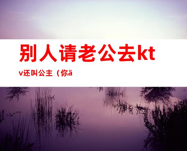 别人请老公去ktv还叫公主(你们忍受老公去KTV找公主吗)