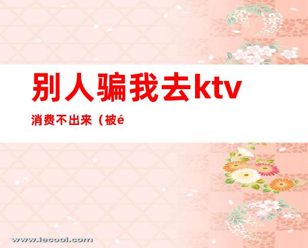 别人骗我去ktv消费不出来(被骗去ktv消费)