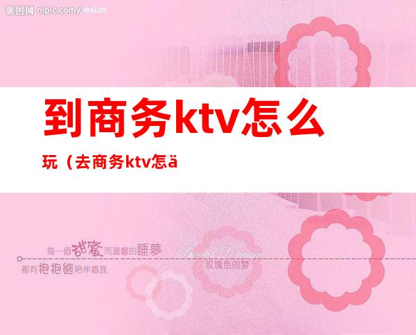 到商务ktv怎么玩(去商务ktv怎么玩)