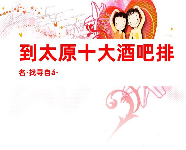 到太原十大酒吧排名·找寻自己所喜爱的店.记得收藏点赞哦