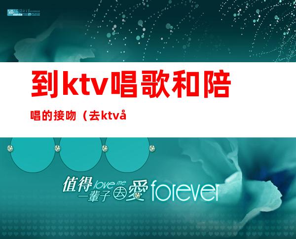 到ktv唱歌和陪唱的接吻(去ktv叫陪唱可以亲吗)
