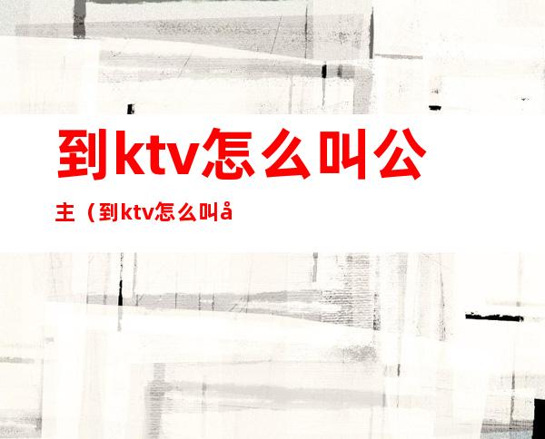 到ktv怎么叫公主(到ktv怎么叫公主)