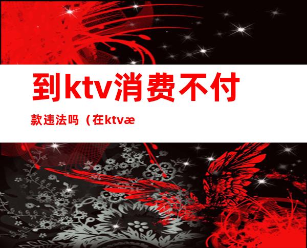 到ktv消费不付款违法吗(在ktv消费不买单怎么处理)