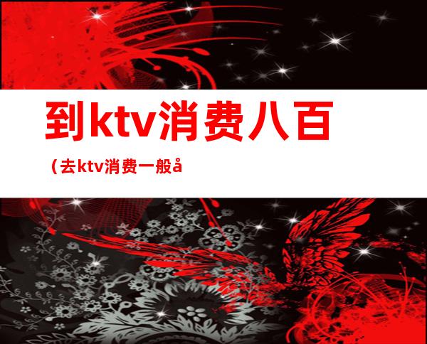 到ktv消费八百(去ktv消费一般多少元)