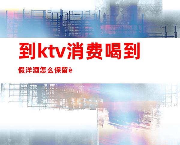 到ktv消费喝到假洋酒怎么保留证据(ktv卖的假酒不犯法吗)