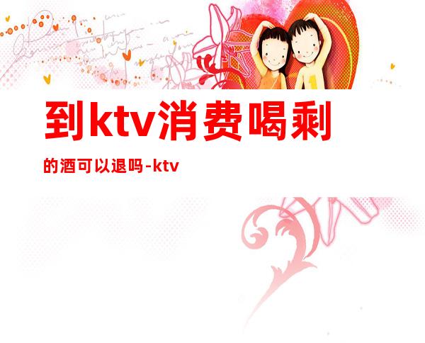 到ktv消费喝剩的酒可以退吗-ktv喝不完的酒可以退吗