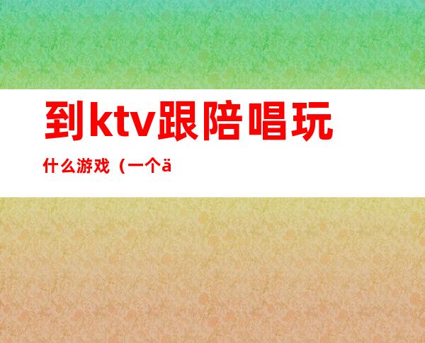 到ktv跟陪唱玩什么游戏(一个人去KTV叫陪唱怎么玩)