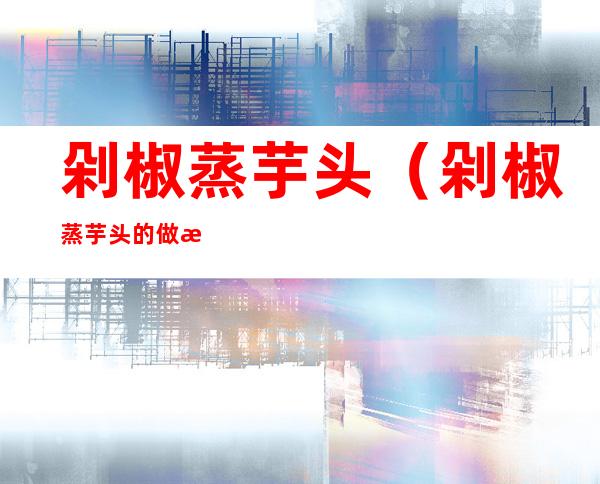 剁椒蒸芋头（剁椒蒸芋头的做法 湘菜）