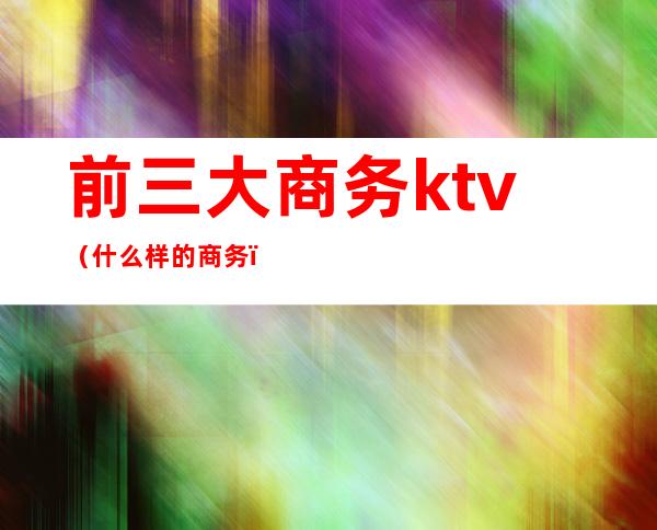 前三大商务ktv(什么样的商务)