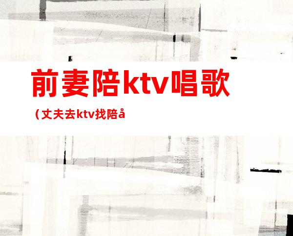 前妻陪ktv唱歌(丈夫去ktv找陪唱)