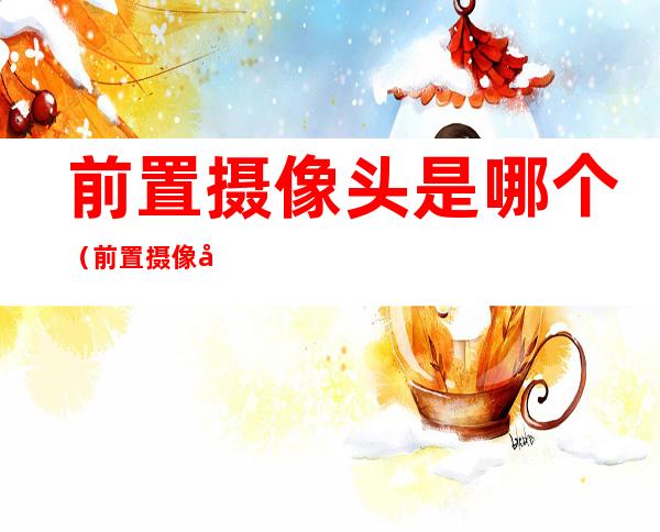 前置摄像头是哪个(前置摄像头是哪个位置)