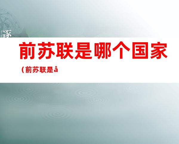 前苏联是哪个国家(前苏联是哪个国家当权)
