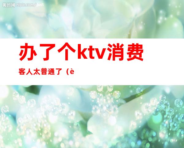 办了个ktv消费客人太普通了(进ktv如何消费)