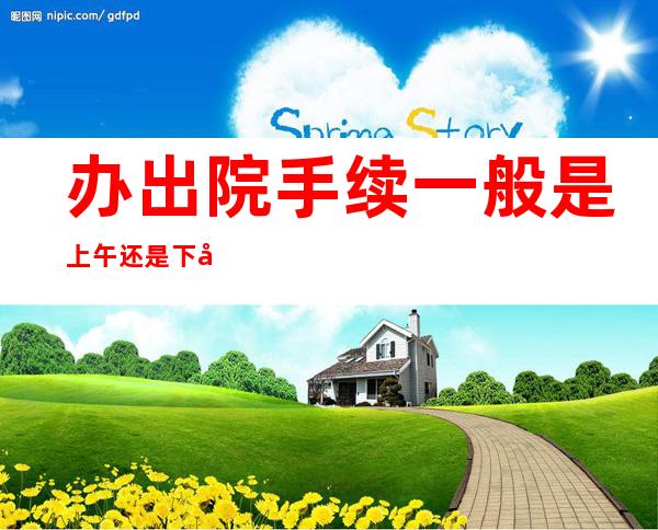 办出院手续一般是上午还是下午（办出院手续一般是上午还是下午办）