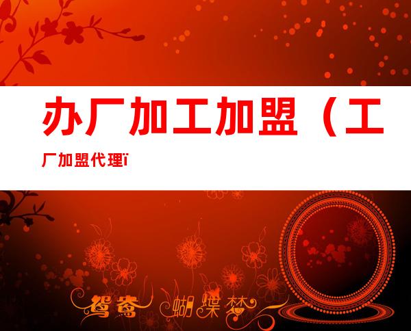 办厂加工加盟(工厂加盟代理)