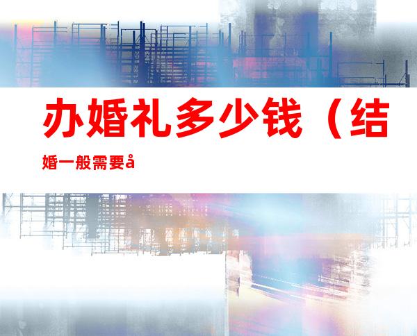 办婚礼多少钱(结婚一般需要多少费用)