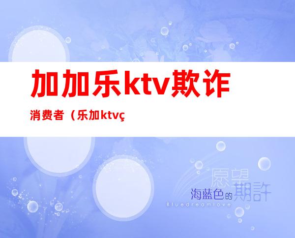 加加乐ktv欺诈消费者（乐加ktv电话号码多少）