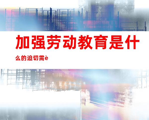 加强劳动教育是什么的迫切需要(加强劳动教育以什么为指导)
