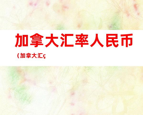 加拿大汇率人民币(加拿大汇率人民币汇率)