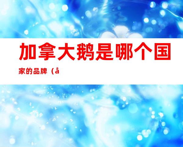加拿大鹅是哪个国家的品牌(加拿大鹅是加拿大的品牌吗)