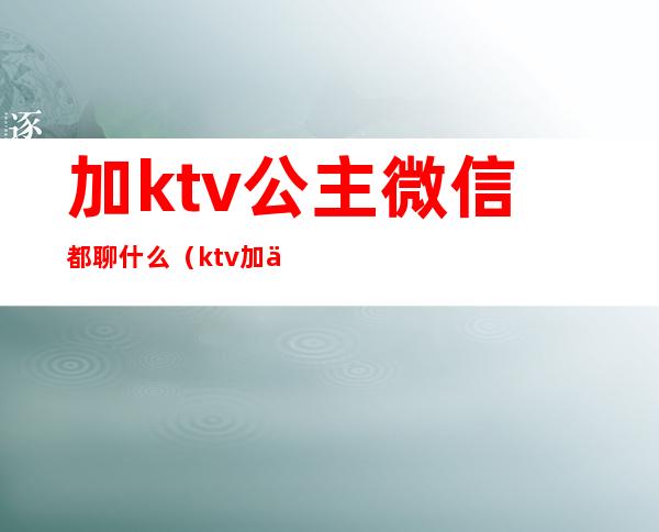 加ktv公主微信都聊什么(ktv加了公主微信该和她聊天吗)