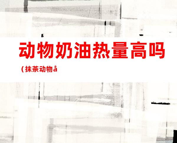 动物奶油热量高吗（抹茶动物奶油热量高吗）
