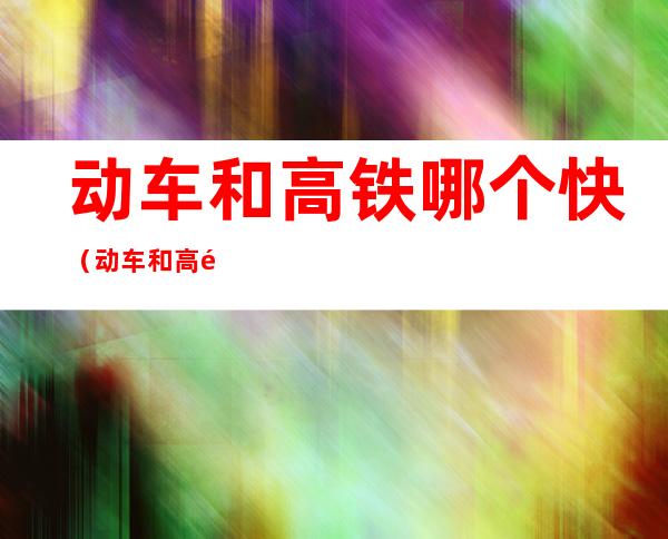 动车和高铁哪个快(动车和高铁哪个快开头字母)