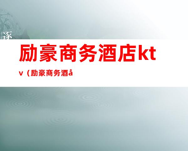 励豪商务酒店ktv（励豪商务酒店法人电话）