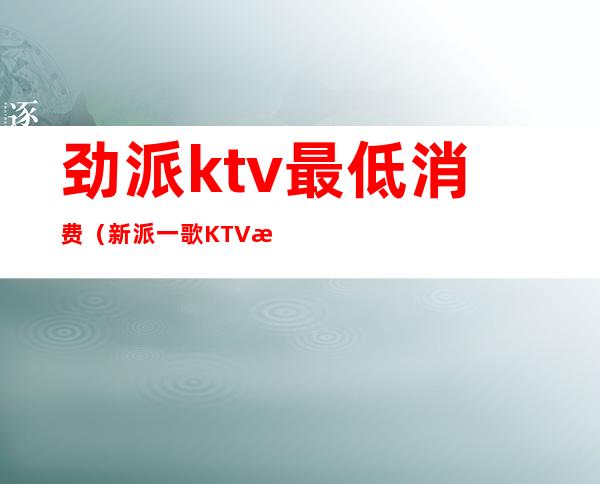 劲派ktv最低消费(新派一歌KTV怎么样)