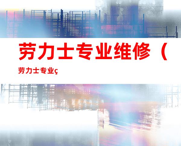 劳力士专业维修(劳力士专业维修中心丈)