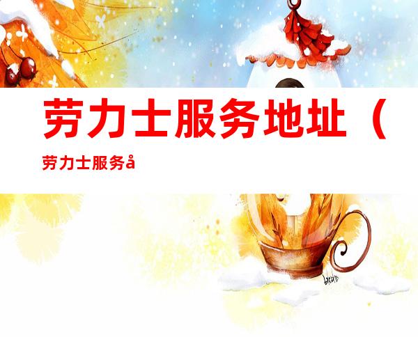 劳力士服务地址（劳力士服务地址蜘电视勹口、句）