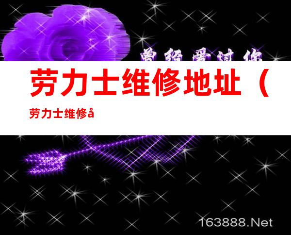 劳力士维修地址(劳力士维修地址电话)