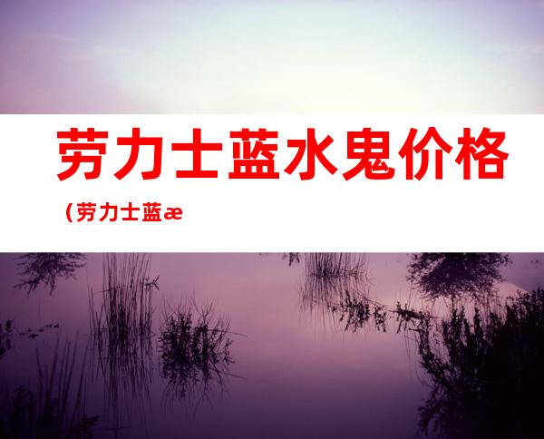 劳力士蓝水鬼价格(劳力士蓝水鬼价格 绿水鬼)