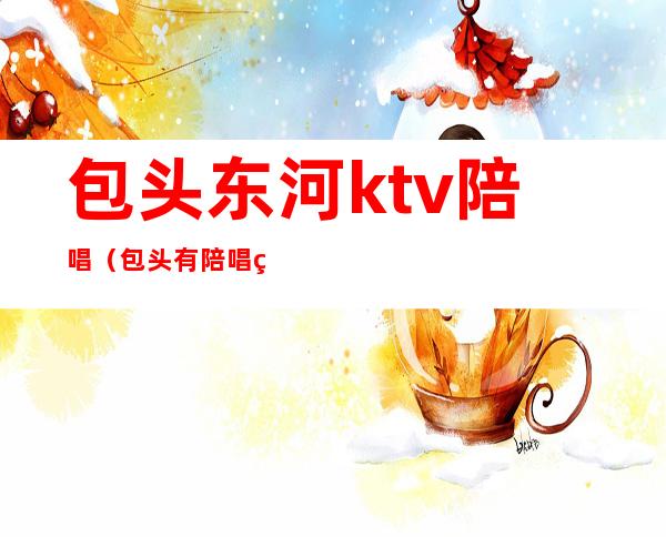 包头东河ktv陪唱(包头有陪唱的ktv)