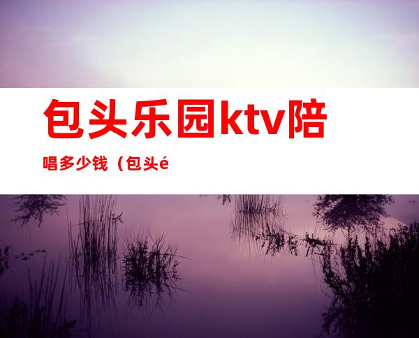包头乐园ktv陪唱多少钱（包头麦莎ktv有陪唱的）
