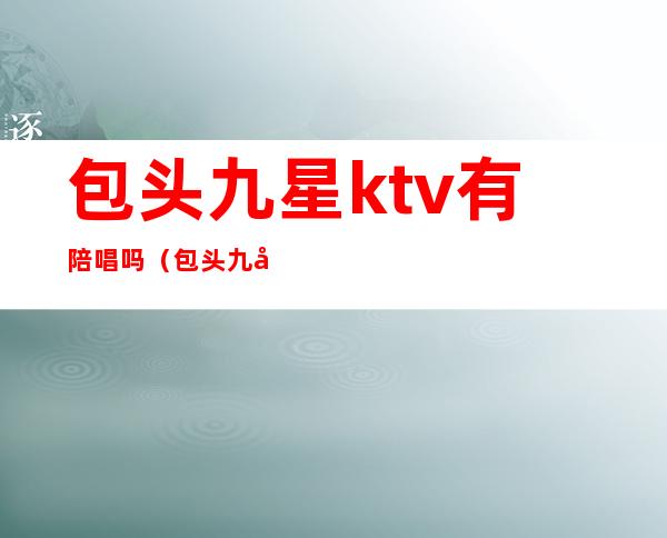 包头九星ktv有陪唱吗(包头九原区陪酒的ktv)
