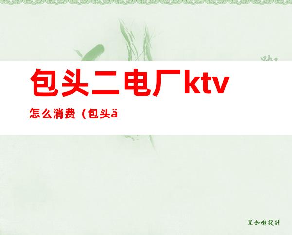 包头二电厂ktv怎么消费（包头东河ktv哪家最开放）