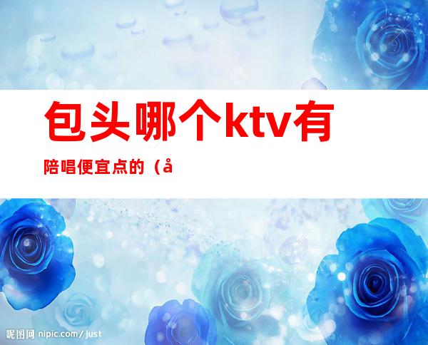 包头哪个ktv有陪唱便宜点的(包头九星ktv有陪唱吗)