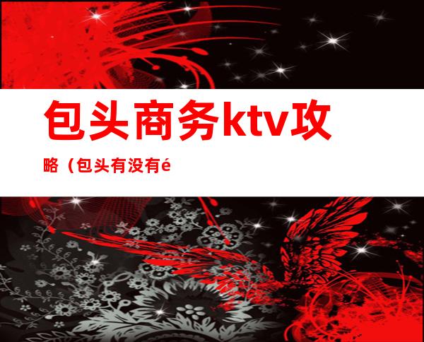 包头商务ktv攻略(包头有没有高端的ktv)