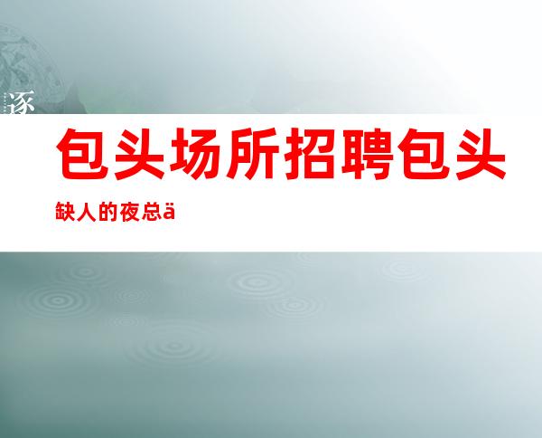 包头场所招聘 包头缺人的夜总会干净且明媚