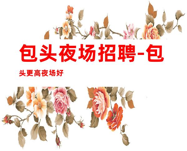 包头夜场招聘-包头更高夜场好上房大量急招惊人之举