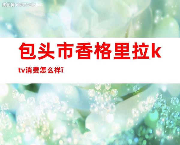 包头市香格里拉ktv消费怎么样(包头有没有高端的ktv)