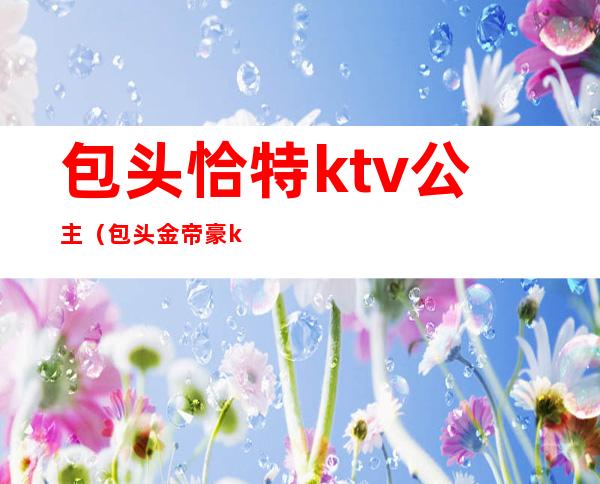包头恰特ktv公主(包头金帝豪ktv电话)