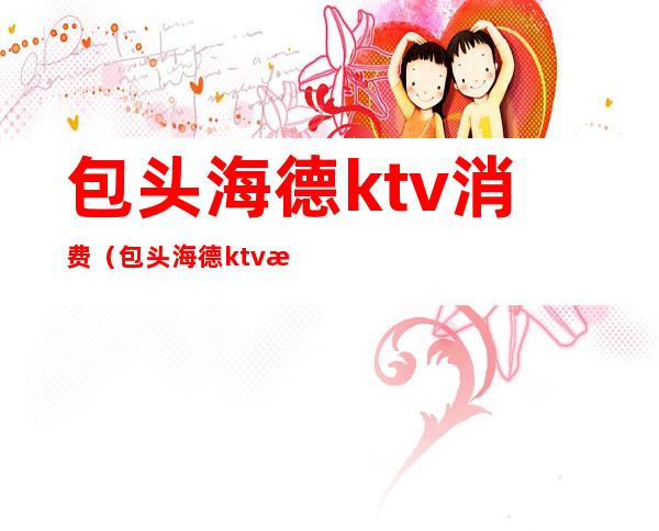 包头海德ktv消费（包头海德ktv消费高吗）