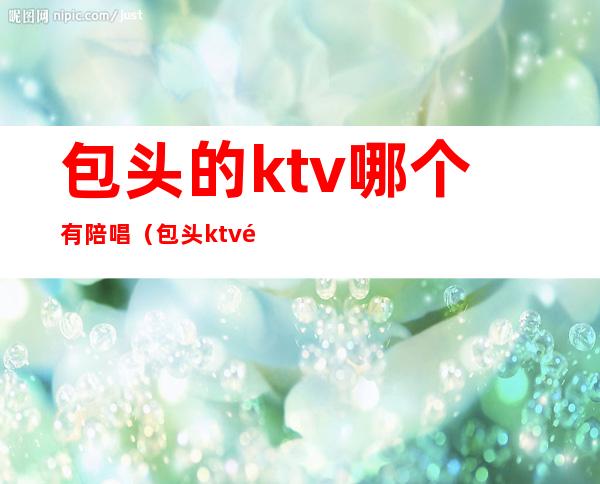 包头的ktv哪个有陪唱(包头ktv陪唱哪里便宜)
